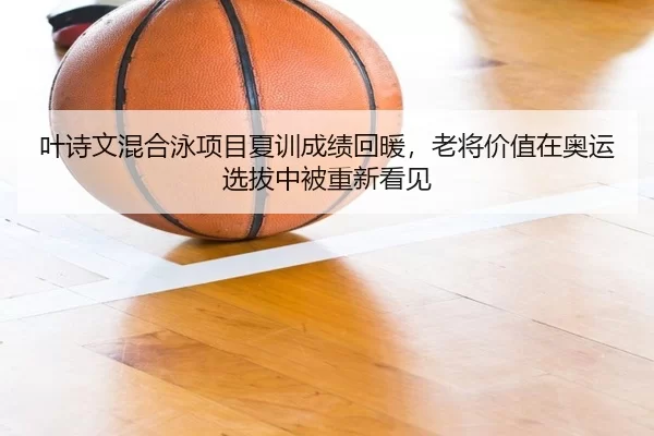 叶诗文混合泳项目夏训成绩回暖，老将价值在奥运选拔中被重新看见
